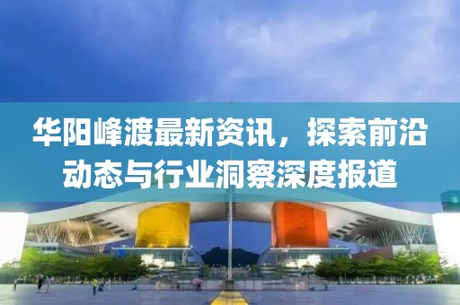 華陽峰渡最新資訊，探索前沿動態(tài)與行業(yè)洞察深度報道