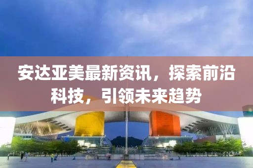 安達(dá)亞美最新資訊，探索前沿科技，引領(lǐng)未來(lái)趨勢(shì)