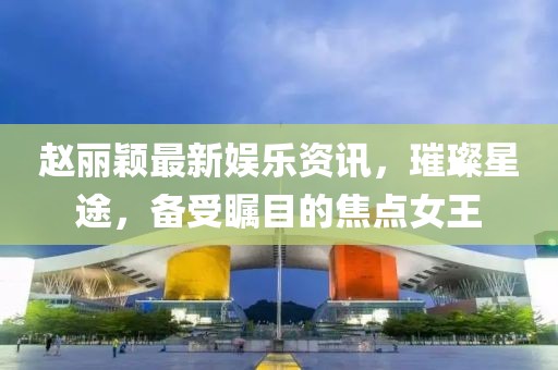 趙麗穎最新娛樂(lè)資訊，璀璨星途，備受矚目的焦點(diǎn)女王