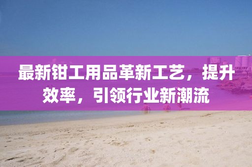 最新鉗工用品革新工藝，提升效率，引領(lǐng)行業(yè)新潮流