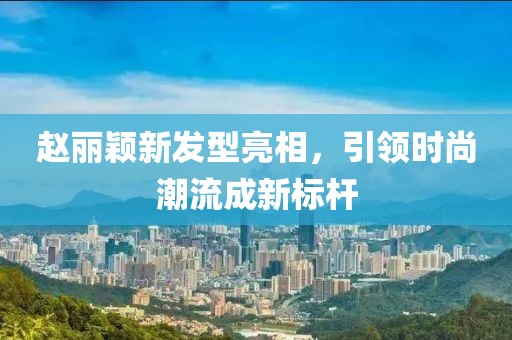 趙麗穎新發(fā)型亮相，引領(lǐng)時(shí)尚潮流成新標(biāo)桿