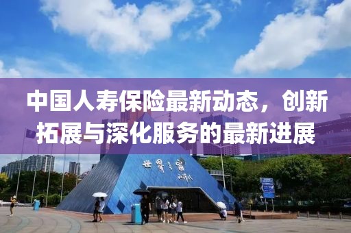 中國人壽保險最新動態(tài)，創(chuàng)新拓展與深化服務(wù)的最新進(jìn)展