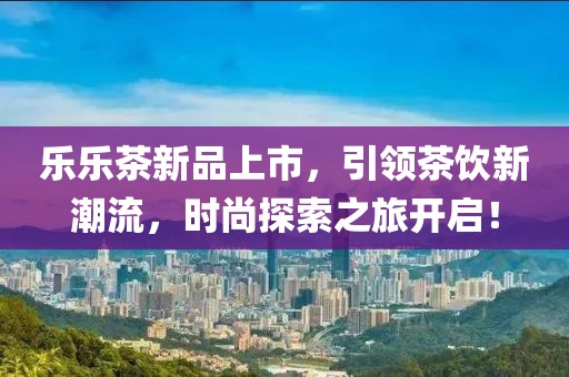 樂樂茶新品上市，引領(lǐng)茶飲新潮流，時尚探索之旅開啟！