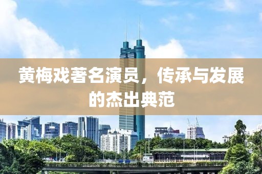 黃梅戲著名演員，傳承與發(fā)展的杰出典范
