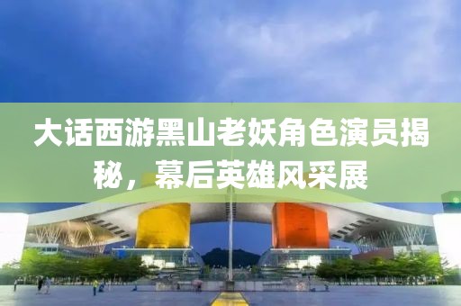 大話西游黑山老妖角色演員揭秘，幕后英雄風(fēng)采展