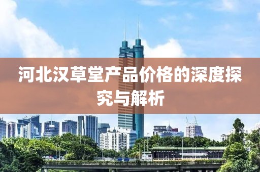 河北漢草堂產(chǎn)品價格的深度探究與解析
