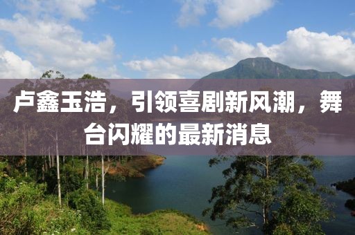 盧鑫玉浩，引領(lǐng)喜劇新風潮，舞臺閃耀的最新消息