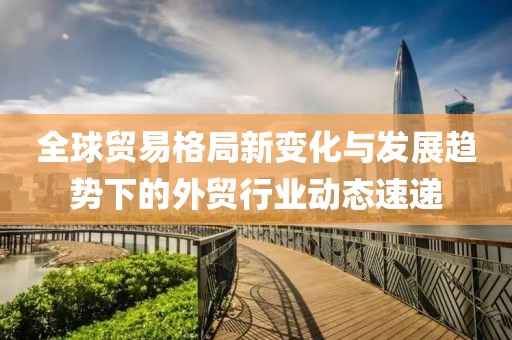 全球貿易格局新變化與發(fā)展趨勢下的外貿行業(yè)動態(tài)速遞