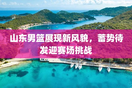 山東男籃展現(xiàn)新風(fēng)貌，蓄勢(shì)待發(fā)迎賽場(chǎng)挑戰(zhàn)