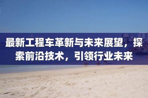 最新工程車革新與未來展望，探索前沿技術(shù)，引領(lǐng)行業(yè)未來