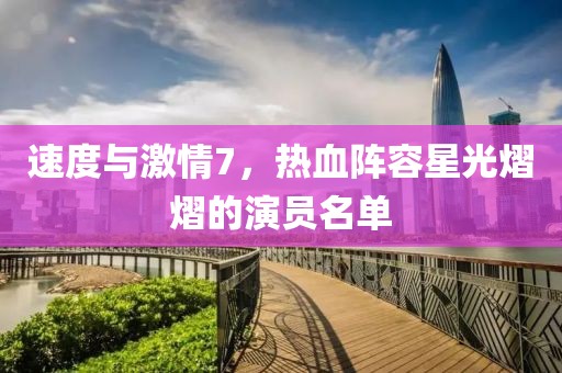 速度與激情7，熱血陣容星光熠熠的演員名單