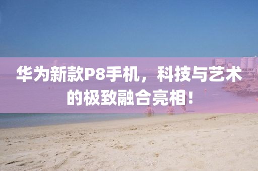 華為新款P8手機(jī)，科技與藝術(shù)的極致融合亮相！