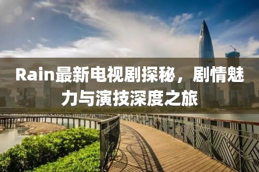 Rain最新電視劇探秘，劇情魅力與演技深度之旅