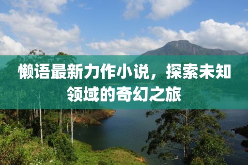 懶語最新力作小說，探索未知領(lǐng)域的奇幻之旅
