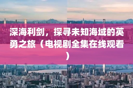 深海利劍，探尋未知海域的英勇之旅（電視劇全集在線觀看）