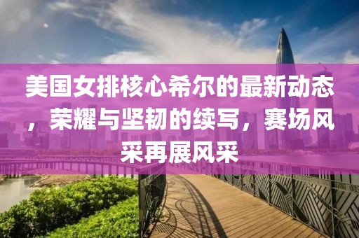 美國女排核心希爾的最新動態(tài)，榮耀與堅韌的續(xù)寫，賽場風采再展風采