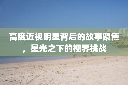 高度近視明星背后的故事聚焦，星光之下的視界挑戰(zhàn)
