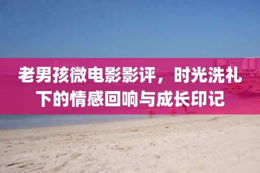 老男孩微電影影評，時光洗禮下的情感回響與成長印記