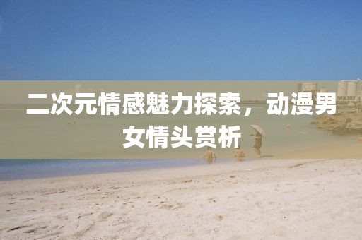 二次元情感魅力探索，動漫男女情頭賞析