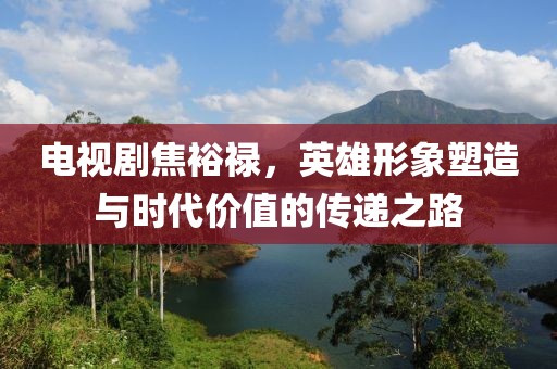 電視劇焦裕祿，英雄形象塑造與時代價值的傳遞之路