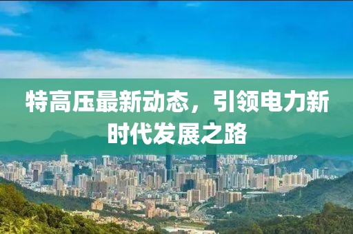 特高壓最新動態(tài)，引領電力新時代發(fā)展之路