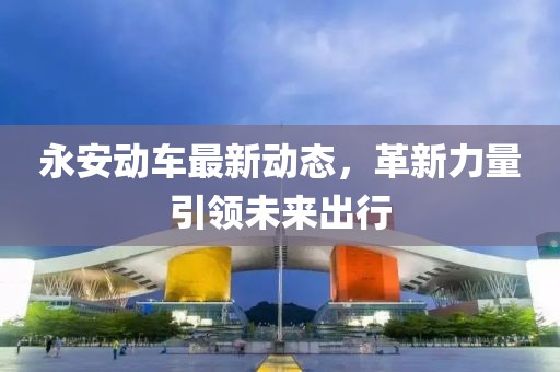 永安動(dòng)車(chē)最新動(dòng)態(tài)，革新力量引領(lǐng)未來(lái)出行
