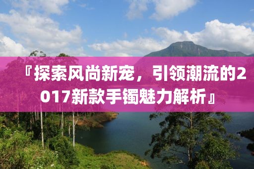 『探索風(fēng)尚新寵，引領(lǐng)潮流的2017新款手鐲魅力解析』