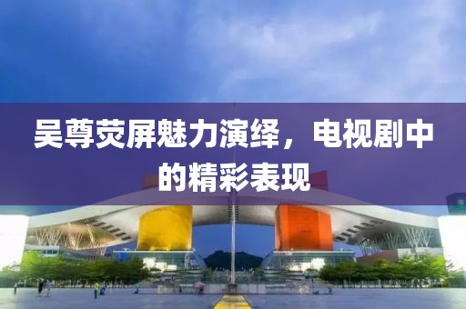 吳尊熒屏魅力演繹，電視劇中的精彩表現(xiàn)