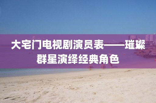 大宅門電視劇演員表——璀璨群星演繹經(jīng)典角色