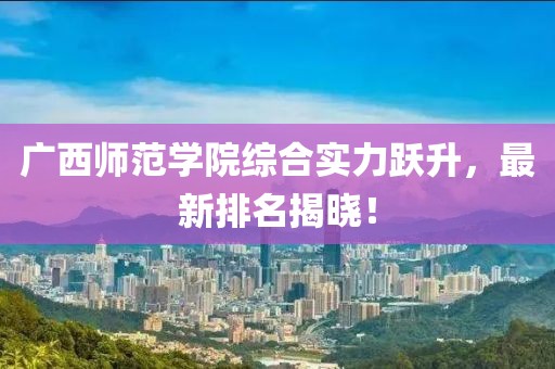 廣西師范學(xué)院綜合實力躍升，最新排名揭曉！
