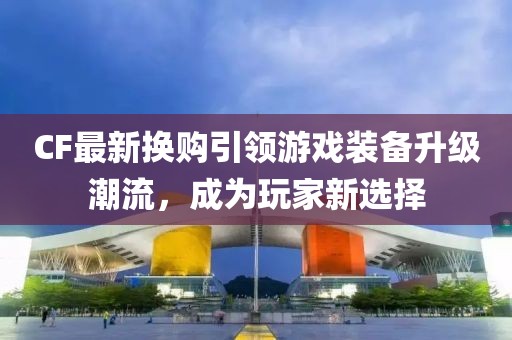 CF最新?lián)Q購引領游戲裝備升級潮流，成為玩家新選擇