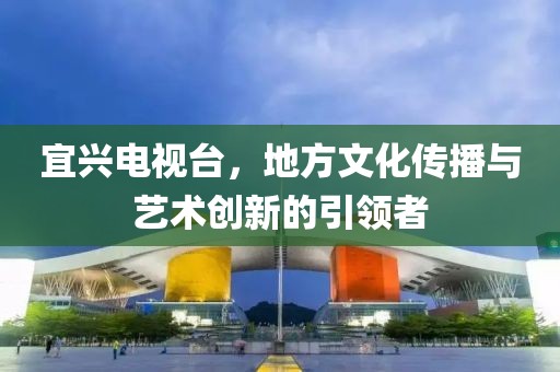 宜興電視臺(tái)，地方文化傳播與藝術(shù)創(chuàng)新的引領(lǐng)者