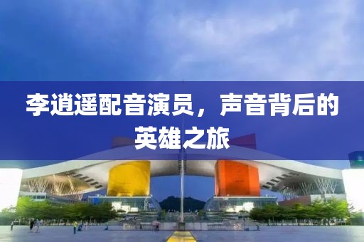 李逍遙配音演員，聲音背后的英雄之旅