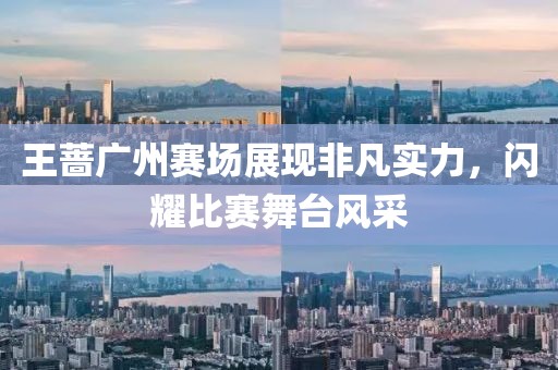 王薔廣州賽場展現(xiàn)非凡實力，閃耀比賽舞臺風采