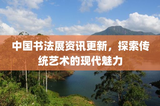 中國書法展資訊更新，探索傳統(tǒng)藝術(shù)的現(xiàn)代魅力