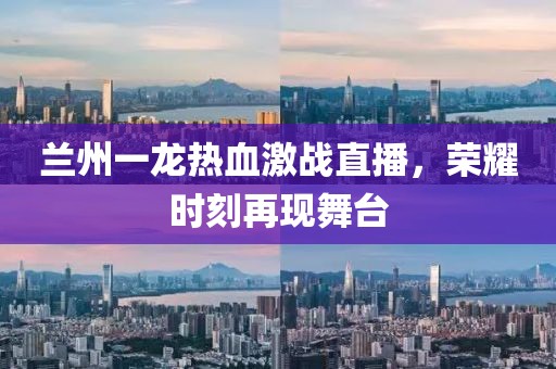 蘭州一龍熱血激戰(zhàn)直播，榮耀時刻再現(xiàn)舞臺