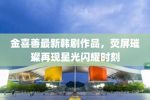 金喜善最新韓劇作品，熒屏璀璨再現(xiàn)星光閃耀時(shí)刻
