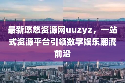 最新悠悠資源網(wǎng)uuzyz，一站式資源平臺(tái)引領(lǐng)數(shù)字娛樂(lè)潮流前沿