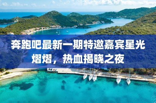 奔跑吧最新一期特邀嘉賓星光熠熠，熱血揭曉之夜