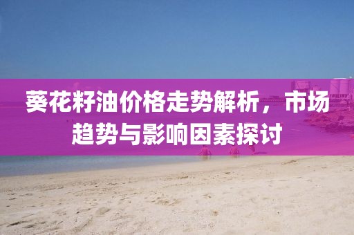 葵花籽油價(jià)格走勢(shì)解析，市場(chǎng)趨勢(shì)與影響因素探討