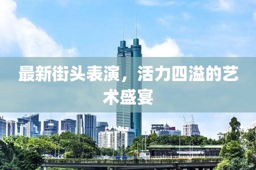 最新街頭表演，活力四溢的藝術(shù)盛宴