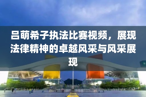 呂萌希子執(zhí)法比賽視頻，展現(xiàn)法律精神的卓越風(fēng)采與風(fēng)采展現(xiàn)