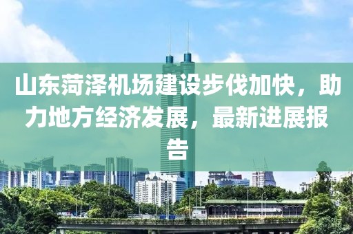 山東菏澤機場建設(shè)步伐加快，助力地方經(jīng)濟(jì)發(fā)展，最新進(jìn)展報告