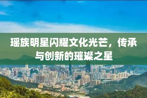 瑤族明星閃耀文化光芒，傳承與創(chuàng)新的璀璨之星