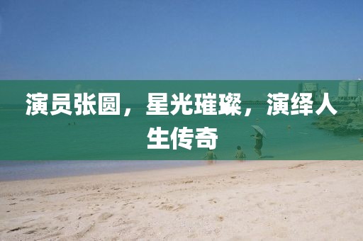 演員張圓，星光璀璨，演繹人生傳奇