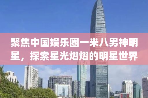 聚焦中國娛樂圈一米八男神明星，探索星光熠熠的明星世界