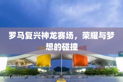 羅馬復(fù)興神龍賽場(chǎng)，榮耀與夢(mèng)想的碰撞