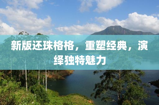 新版還珠格格，重塑經(jīng)典，演繹獨(dú)特魅力