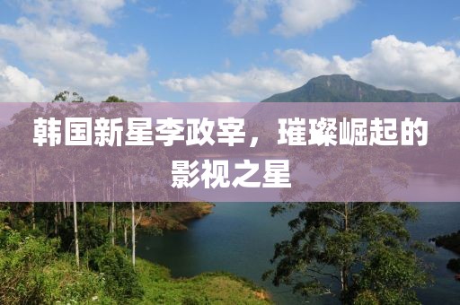 韓國新星李政宰，璀璨崛起的影視之星