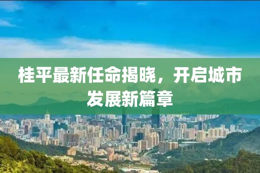 桂平最新任命揭曉，開啟城市發(fā)展新篇章